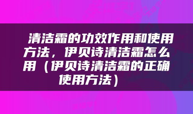  清洁霜的功效作用和使用方法，伊贝诗清洁霜怎么用（伊贝诗清洁霜的正确使用方法） 