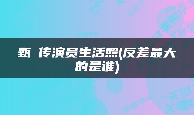 甄嬛传演员生活照(反差最大的是谁)