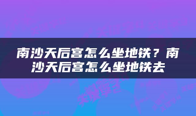 南沙天后宫怎么坐地铁？南沙天后宫怎么坐地铁去