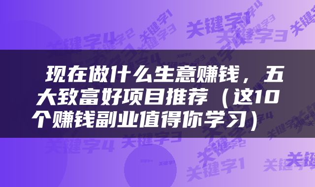  现在做什么生意赚钱，五大致富好项目推荐（这10个赚钱副业值得你学习） 