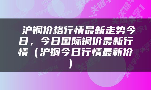  沪铜价格行情最新走势今日，今日国际铜价最新行情（沪铜今日行情最新价） 