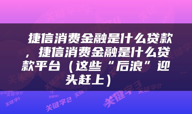  捷信消费金融是什么贷款，捷信消费金融是什么贷款平台（这些“后浪”迎头赶上） 