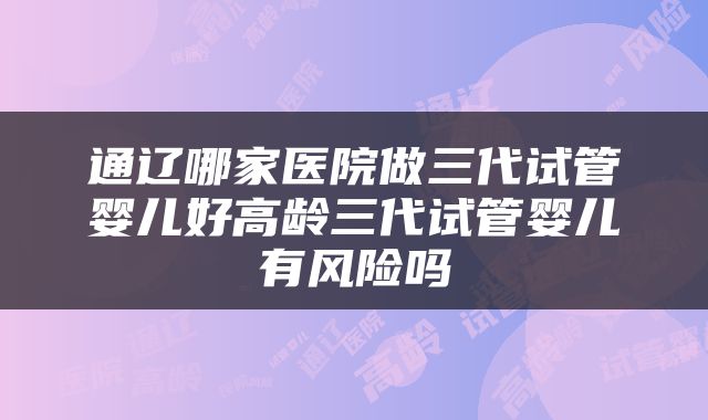 通辽哪家医院做三代试管婴儿好高龄三代试管婴儿有风险吗