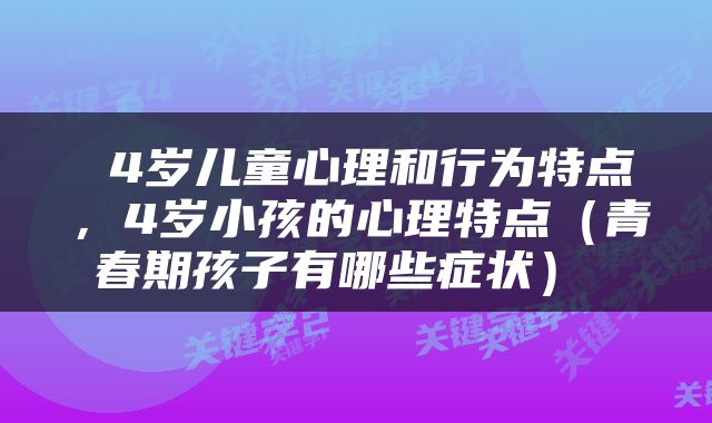  4岁儿童心理和行为特点，4岁小孩的心理特点（青春期孩子有哪些症状） 