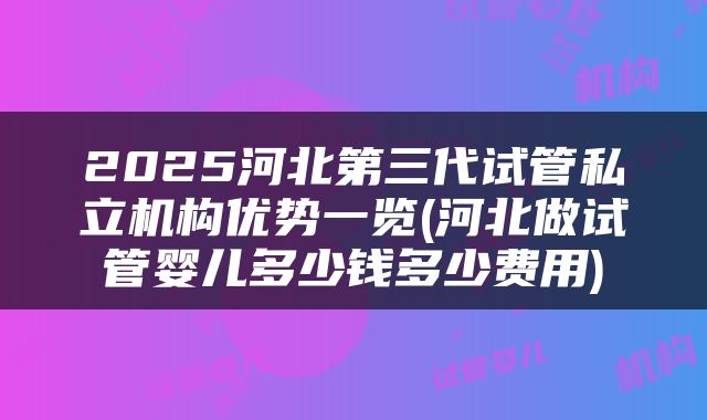 2025河北第三代试管私立机构优势一览(河北做试管婴儿多少钱多少费用)