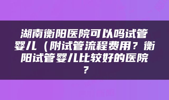 湖南衡阳医院可以吗试管婴儿（附试管流程费用？衡阳试管婴儿比较好的医院？