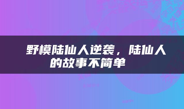  野模陆仙人逆袭，陆仙人的故事不简单 