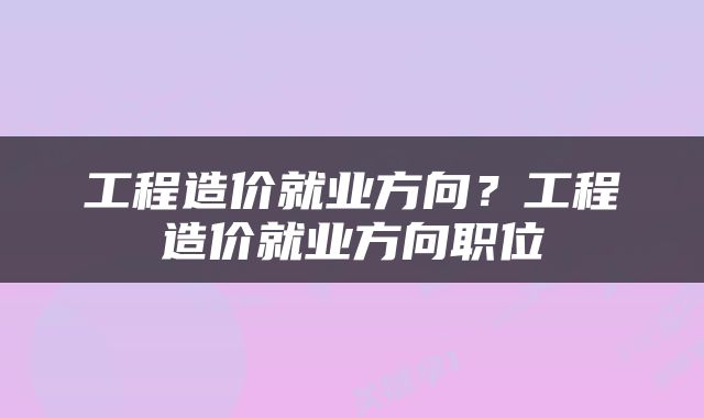 工程造价就业方向？工程造价就业方向职位