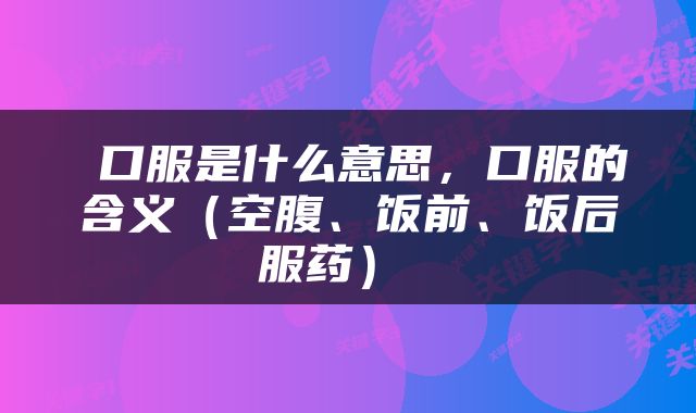  口服是什么意思，口服的含义（空腹、饭前、饭后服药） 