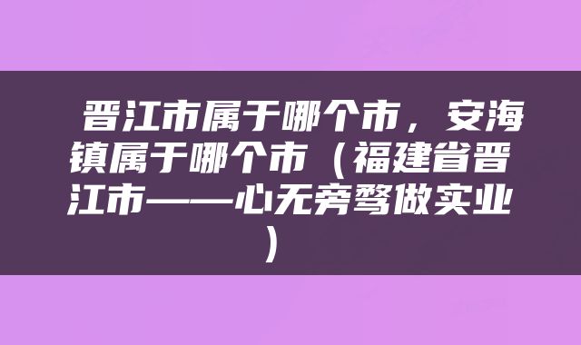  晋江市属于哪个市，安海镇属于哪个市（福建省晋江市——心无旁骛做实业） 