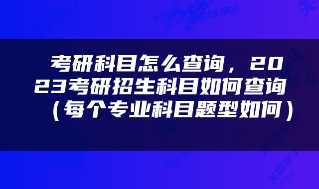  考研科目怎么查询，2023考研招生科目如何查询（每个专业科目题型如何） 