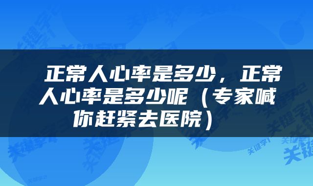 正常人心率是多少，正常人心率是多少呢（专家喊你赶紧去医院） 