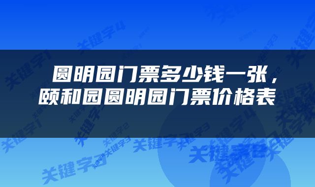  圆明园门票多少钱一张，颐和园圆明园门票价格表 