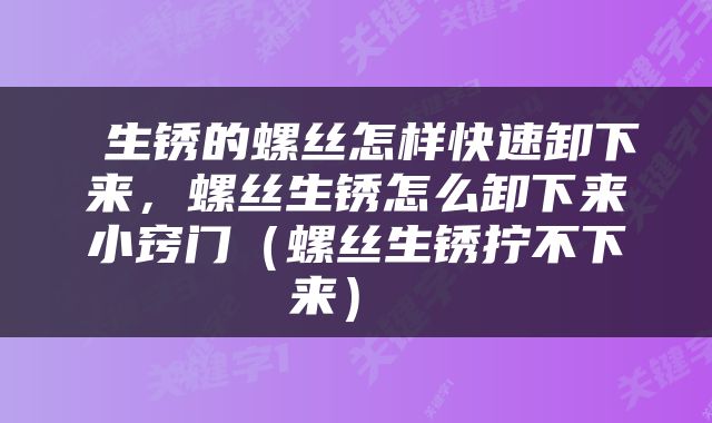  生锈的螺丝怎样快速卸下来，螺丝生锈怎么卸下来小窍门（螺丝生锈拧不下来） 