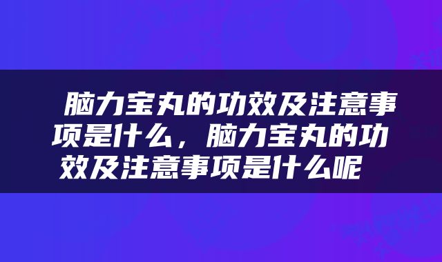  脑力宝丸的功效及注意事项是什么，脑力宝丸的功效及注意事项是什么呢 
