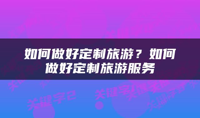如何做好定制旅游？如何做好定制旅游服务