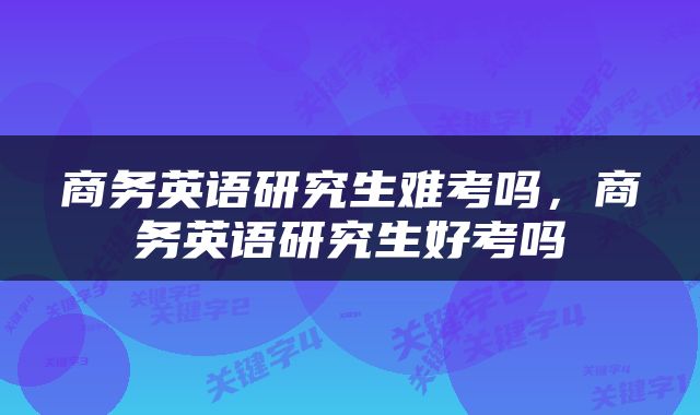 商务英语研究生难考吗，商务英语研究生好考吗