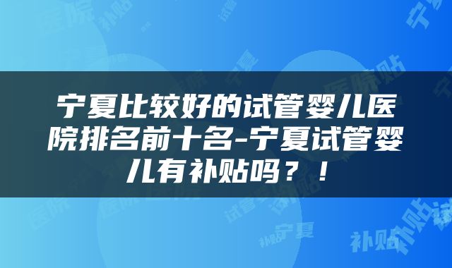 宁夏比较好的试管婴儿医院排名前十名-宁夏试管婴儿有补贴吗？！