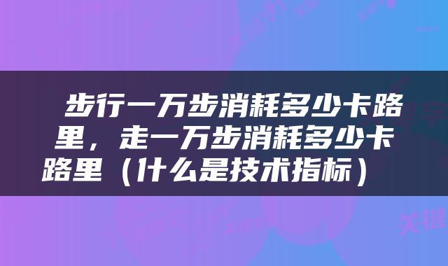  步行一万步消耗多少卡路里，走一万步消耗多少卡路里（什么是技术指标） 
