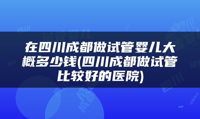 在四川成都做试管婴儿大概多少钱(四川成都做试管比较好的医院)