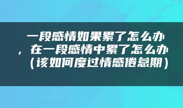  一段感情如果累了怎么办，在一段感情中累了怎么办（该如何度过情感倦怠期） 