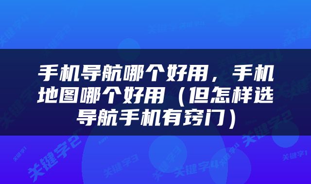 手机导航哪个好用，手机地图哪个好用（但怎样选导航手机有窍门）