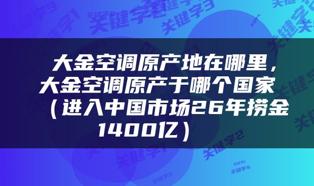  大金空调原产地在哪里，大金空调原产于哪个国家（进入中国市场26年捞金1400亿） 