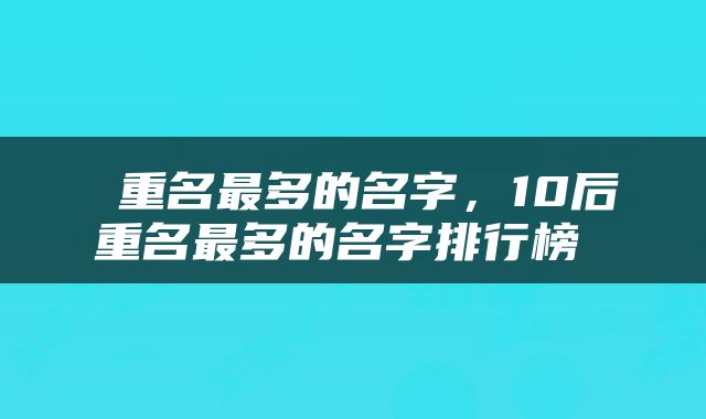  重名最多的名字，10后重名最多的名字排行榜 