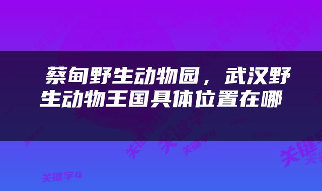  蔡甸野生动物园，武汉野生动物王国具体位置在哪 