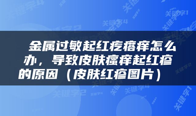  金属过敏起红疙瘩痒怎么办，导致皮肤瘙痒起红疹的原因（皮肤红疹图片） 