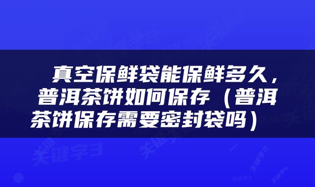  真空保鲜袋能保鲜多久，普洱茶饼如何保存（普洱茶饼保存需要密封袋吗） 