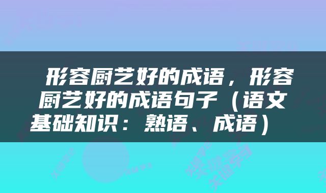  形容厨艺好的成语，形容厨艺好的成语句子（语文基础知识：熟语、成语） 
