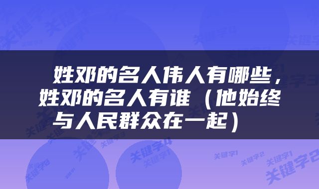  姓邓的名人伟人有哪些，姓邓的名人有谁（他始终与人民群众在一起） 