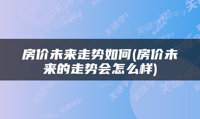 房价未来走势如何(房价未来的走势会怎么样)
