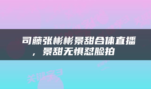  司藤张彬彬景甜合体直播，景甜无惧怼脸拍 