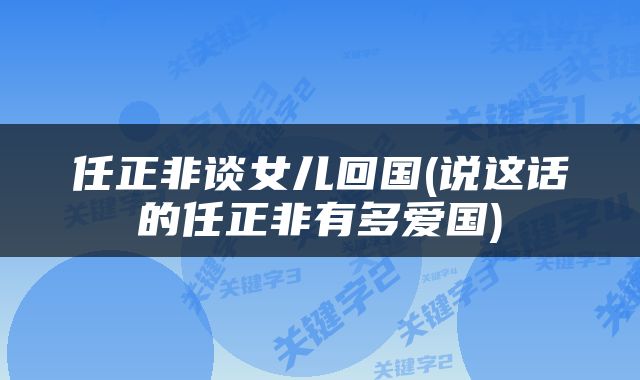 任正非谈女儿回国(说这话的任正非有多爱国)