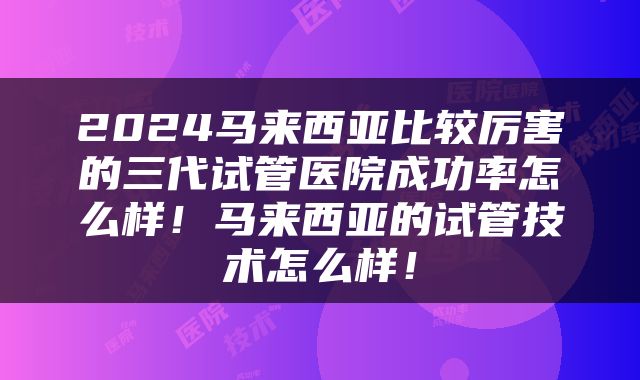 2024马来西亚比较厉害的三代试管医院成功率怎么样！马来西亚的试管技术怎么样！
