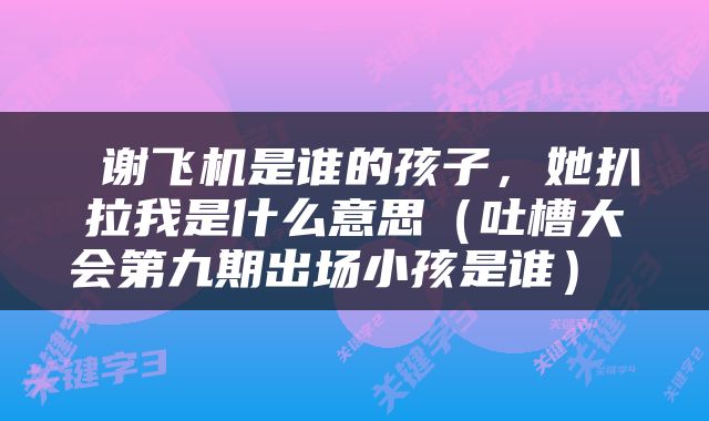  谢飞机是谁的孩子，她扒拉我是什么意思（吐槽大会第九期出场小孩是谁） 