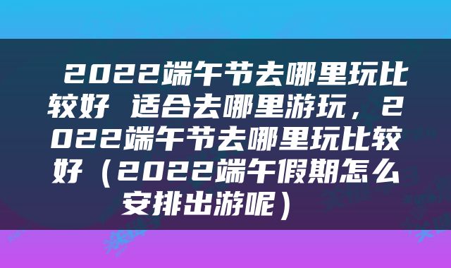  2022端午节去哪里玩比较好 适合去哪里游玩，2022端午节去哪里玩比较好（2022端午假期怎么安排出游呢） 