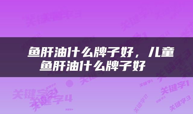  鱼肝油什么牌子好，儿童鱼肝油什么牌子好 