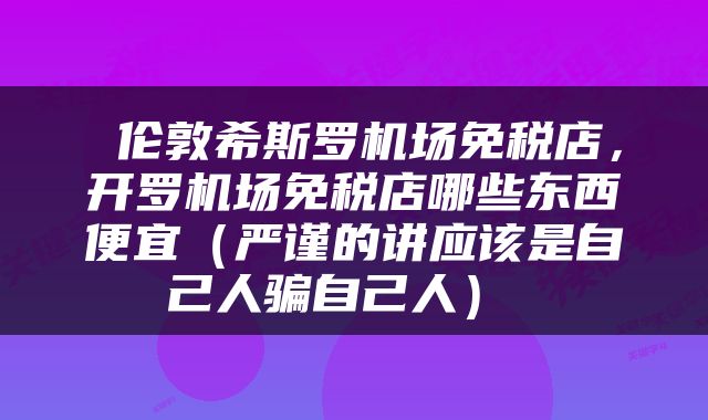  伦敦希斯罗机场免税店，开罗机场免税店哪些东西便宜（严谨的讲应该是自己人骗自己人） 