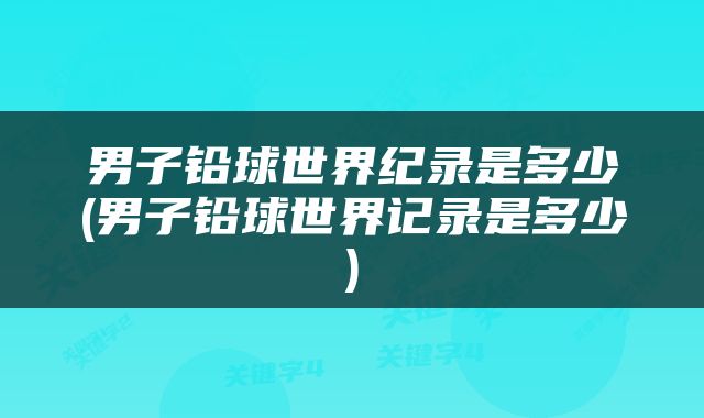 男子铅球世界纪录是多少(男子铅球世界记录是多少)