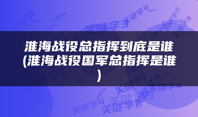 淮海战役总指挥到底是谁(淮海战役国军总指挥是谁)