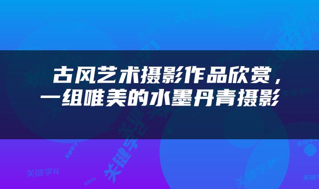  古风艺术摄影作品欣赏，一组唯美的水墨丹青摄影 