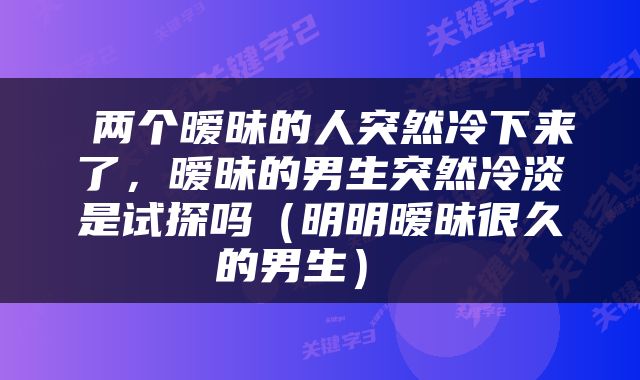  两个暧昧的人突然冷下来了，暧昧的男生突然冷淡是试探吗（明明暧昧很久的男生） 
