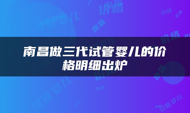 南昌做三代试管婴儿的价格明细出炉