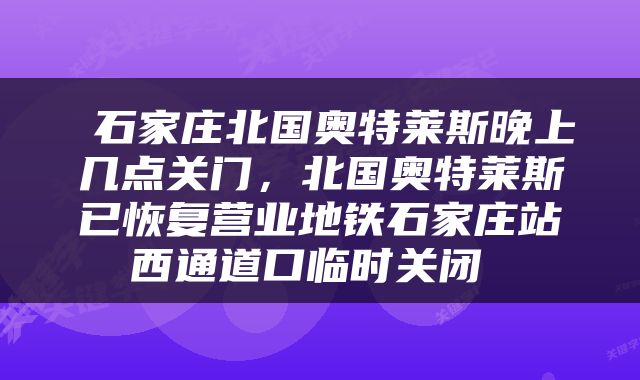  石家庄北国奥特莱斯晚上几点关门，北国奥特莱斯已恢复营业地铁石家庄站西通道口临时关闭 