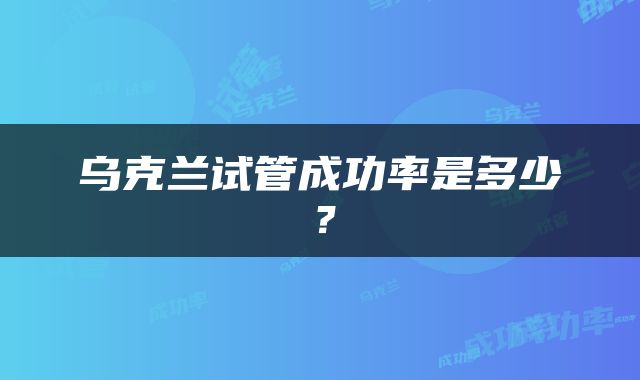 乌克兰试管成功率是多少？