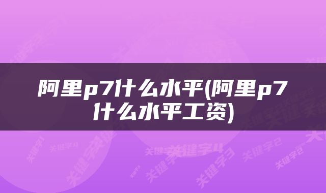 阿里p7什么水平(阿里p7什么水平工资)