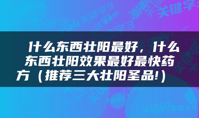  什么东西壮阳最好，什么东西壮阳效果最好最快药方（推荐三大壮阳圣品!） 